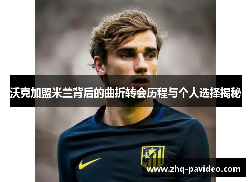 沃克加盟米兰背后的曲折转会历程与个人选择揭秘