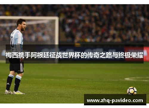 梅西携手阿根廷征战世界杯的传奇之路与终极荣耀