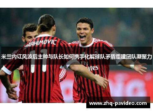 米兰内讧风波后主帅与队长如何携手化解球队矛盾重建团队凝聚力