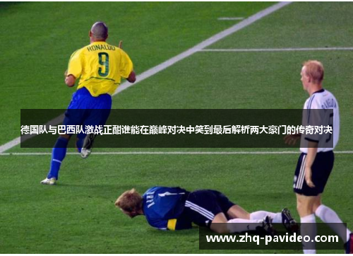 德国队与巴西队激战正酣谁能在巅峰对决中笑到最后解析两大豪门的传奇对决