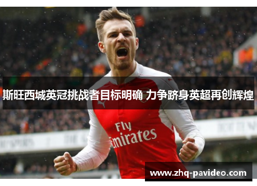 斯旺西城英冠挑战者目标明确 力争跻身英超再创辉煌