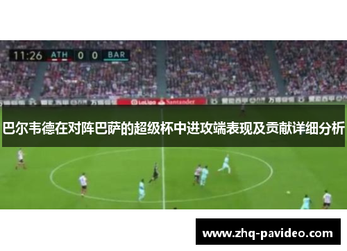 巴尔韦德在对阵巴萨的超级杯中进攻端表现及贡献详细分析