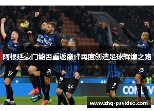 阿根廷豪门能否重返巅峰再度创造足球辉煌之路 阿根廷豪门能否重返巅峰再度创造足球辉煌之路